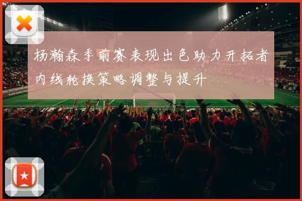 杨瀚森季前赛表现出色助力开拓者内线轮换策略调整与提升