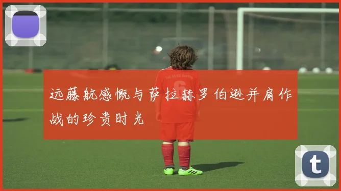 远藤航感慨与萨拉赫罗伯逊并肩作战的珍贵时光