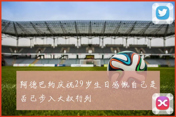阿德巴约庆祝29岁生日感慨自己是否已步入大叔行列