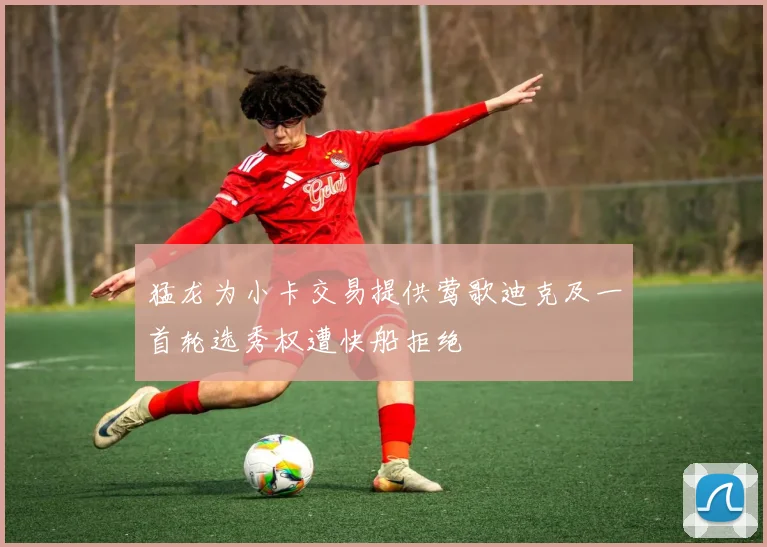 猛龙为小卡交易提供莺歌迪克及一首轮选秀权遭快船拒绝