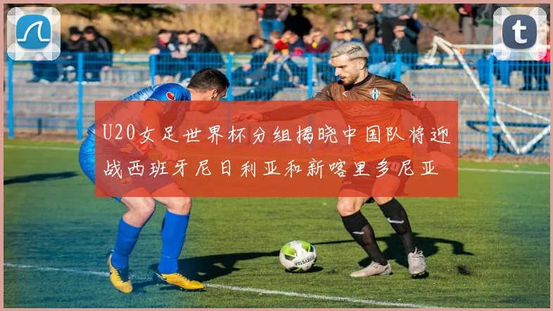 U20女足世界杯分组揭晓中国队将迎战西班牙尼日利亚和新喀里多尼亚