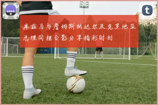 库兹马与詹姆斯纳达尔及克罗地亚总理同框合影分享精彩时刻