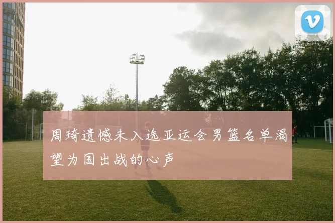 周琦遗憾未入选亚运会男篮名单渴望为国出战的心声