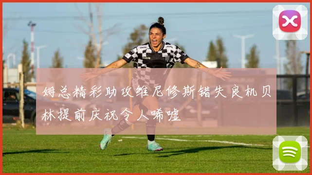 姆总精彩助攻维尼修斯错失良机贝林提前庆祝令人唏嘘