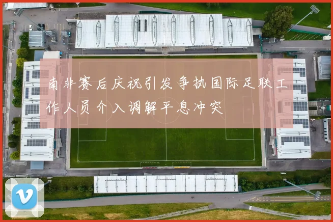 南非赛后庆祝引发争执国际足联工作人员介入调解平息冲突