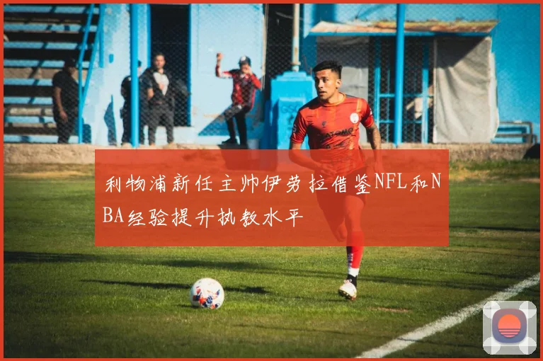 利物浦新任主帅伊劳拉借鉴NFL和NBA经验提升执教水平