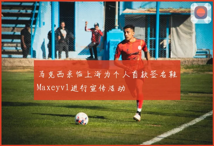 马克西亲临上海为个人首款签名鞋Maxeyv1进行宣传活动
