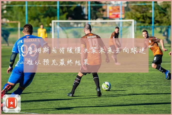 詹姆斯或将缓慢决策未来去向球迷难以预见最终结果