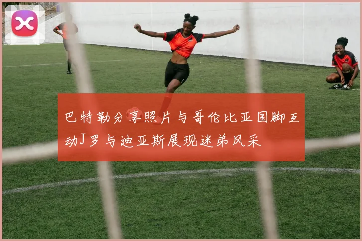 巴特勒分享照片与哥伦比亚国脚互动J罗与迪亚斯展现迷弟风采