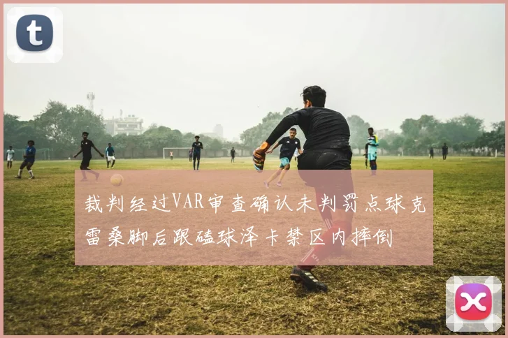 裁判经过VAR审查确认未判罚点球克雷桑脚后跟磕球泽卡禁区内摔倒