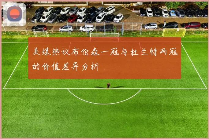 美媒热议布伦森一冠与杜兰特两冠的价值差异分析