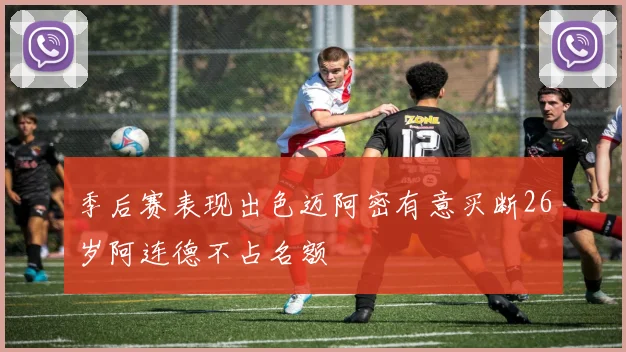 季后赛表现出色迈阿密有意买断26岁阿连德不占名额