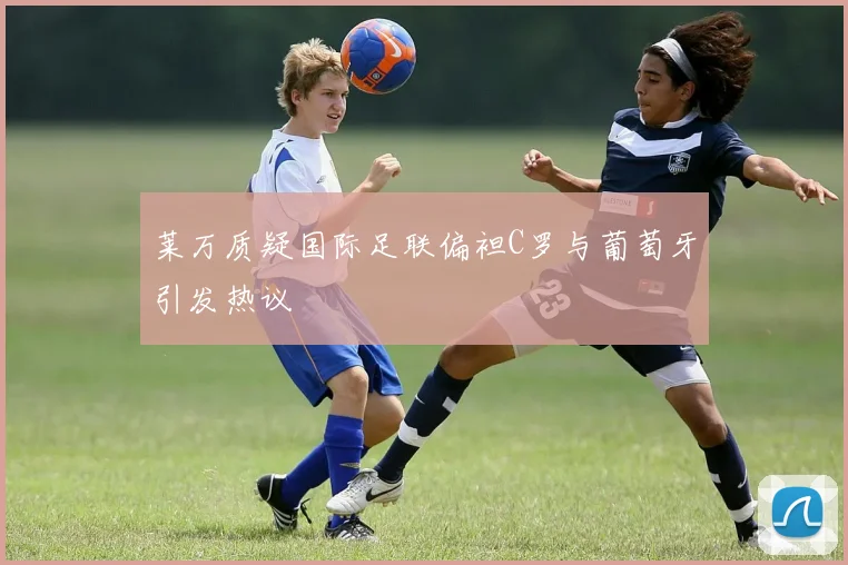 莱万质疑国际足联偏袒C罗与葡萄牙引发热议