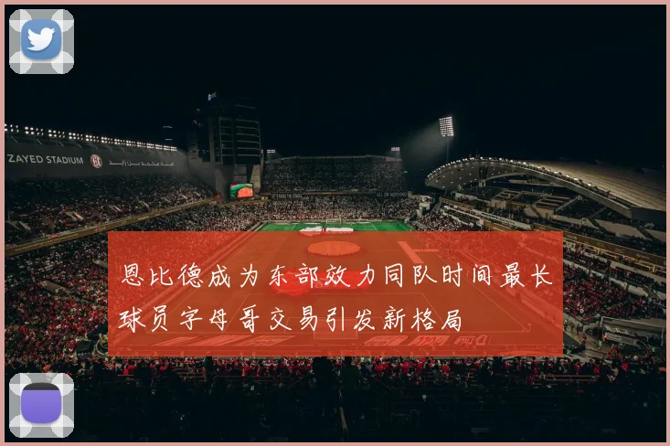 恩比德成为东部效力同队时间最长球员字母哥交易引发新格局