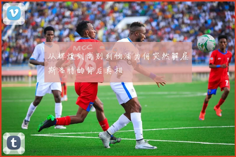 从辉煌到离别利物浦为何突然解雇斯洛特的背后真相