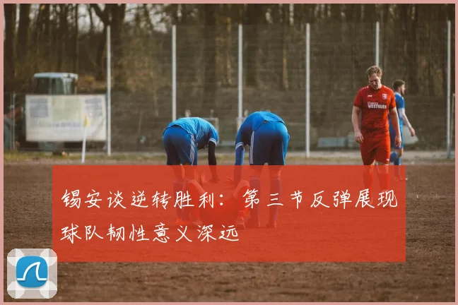 锡安谈逆转胜利：第三节反弹展现球队韧性意义深远