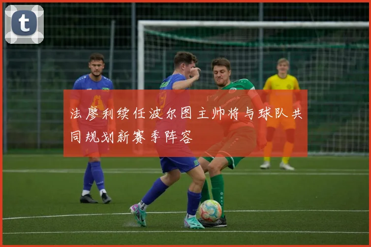 法廖利续任波尔图主帅将与球队共同规划新赛季阵容