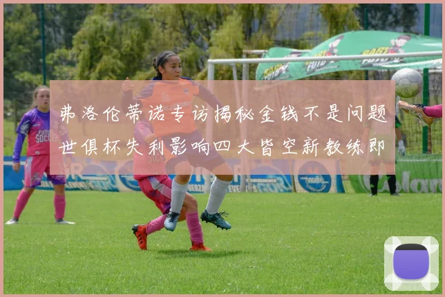 弗洛伦蒂诺专访揭秘金钱不是问题世俱杯失利影响四大皆空新教练即将到来