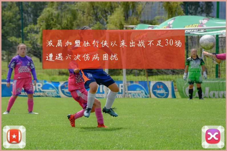 浓眉加盟独行侠以来出战不足30场遭遇六次伤病困扰