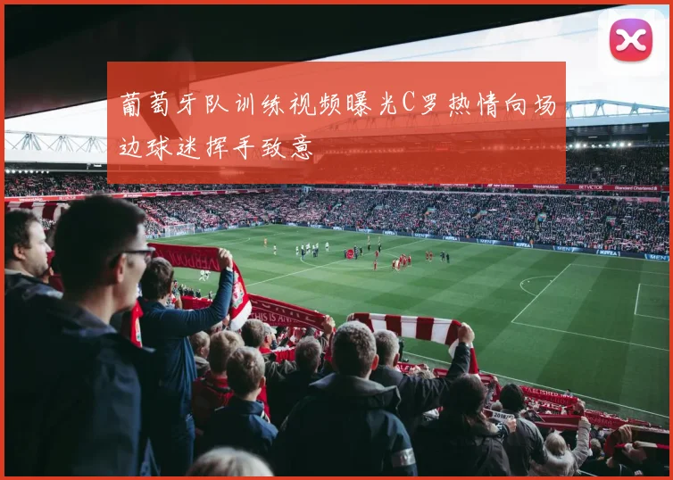 葡萄牙队训练视频曝光C罗热情向场边球迷挥手致意