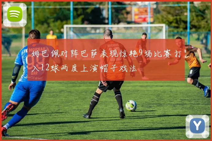 姆巴佩对阵巴萨表现惊艳9场比赛打入12球两度上演帽子戏法