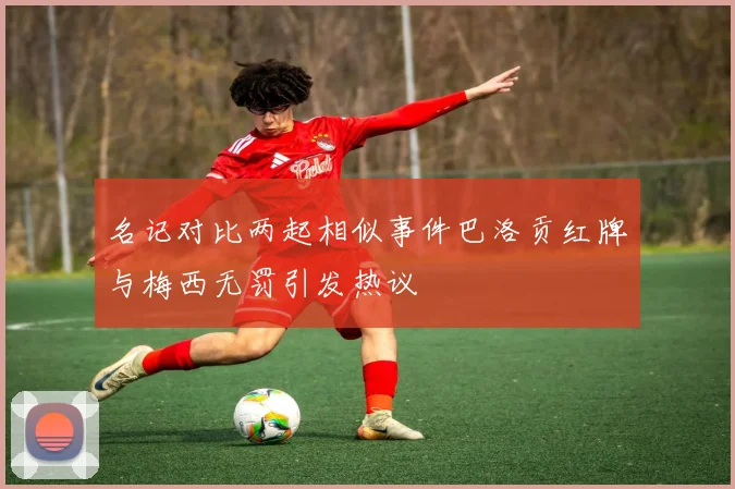 名记对比两起相似事件巴洛贡红牌与梅西无罚引发热议