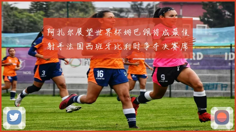 阿扎尔展望世界杯姆巴佩将成最佳射手法国西班牙比利时争夺决赛席位