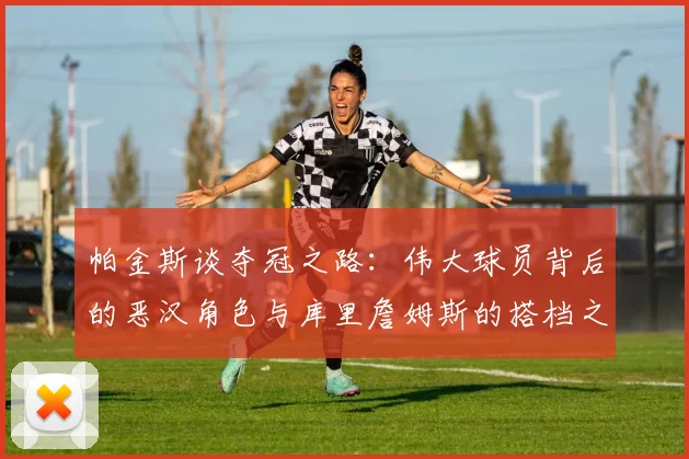 帕金斯谈夺冠之路：伟大球员背后的恶汉角色与库里詹姆斯的搭档之道