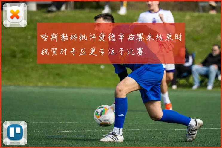 哈斯勒姆批评爱德华兹赛未结束时祝贺对手应更专注于比赛