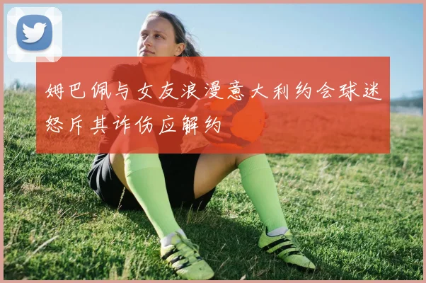 姆巴佩与女友浪漫意大利约会球迷怒斥其诈伤应解约