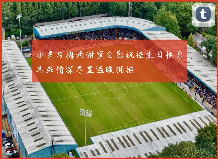 小罗与梅西甜蜜合影祝福生日快乐兄弟情深尽显温暖拥抱