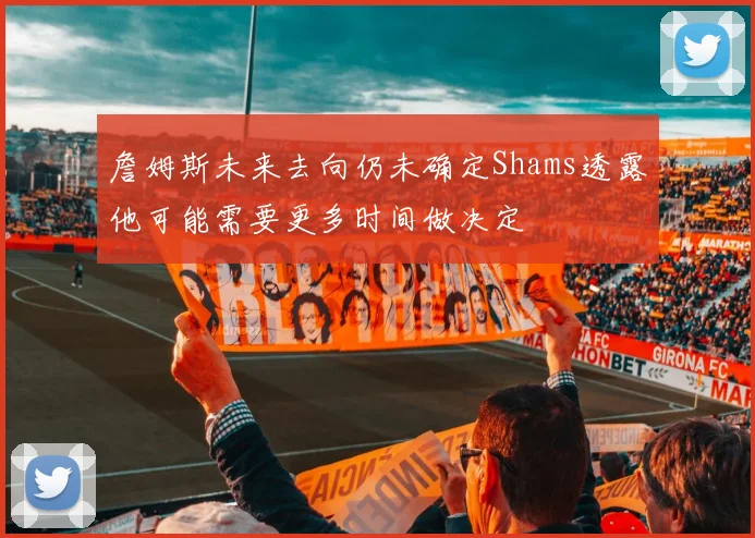 詹姆斯未来去向仍未确定Shams透露他可能需要更多时间做决定